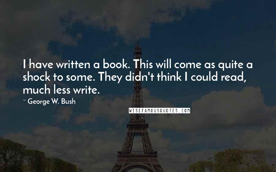 George W. Bush Quotes: I have written a book. This will come as quite a shock to some. They didn't think I could read, much less write.