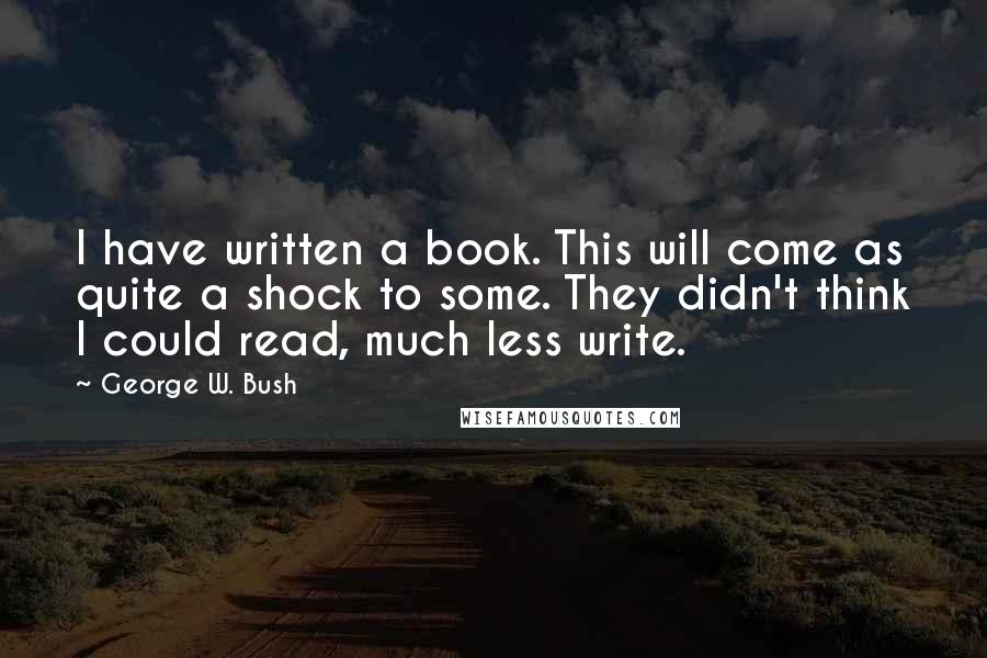 George W. Bush Quotes: I have written a book. This will come as quite a shock to some. They didn't think I could read, much less write.