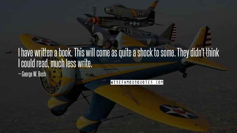 George W. Bush Quotes: I have written a book. This will come as quite a shock to some. They didn't think I could read, much less write.