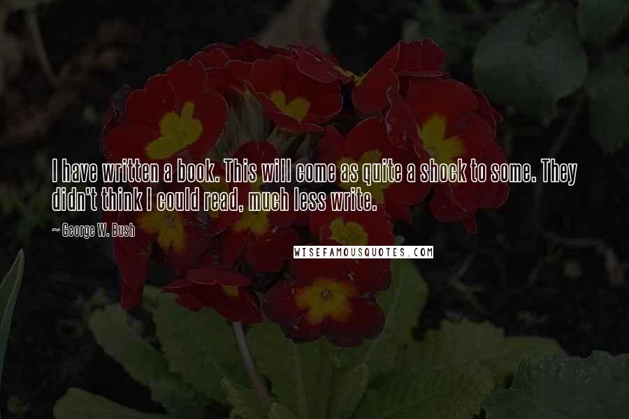 George W. Bush Quotes: I have written a book. This will come as quite a shock to some. They didn't think I could read, much less write.