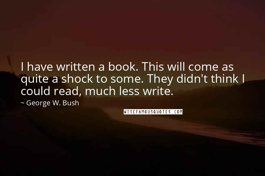 George W. Bush Quotes: I have written a book. This will come as quite a shock to some. They didn't think I could read, much less write.