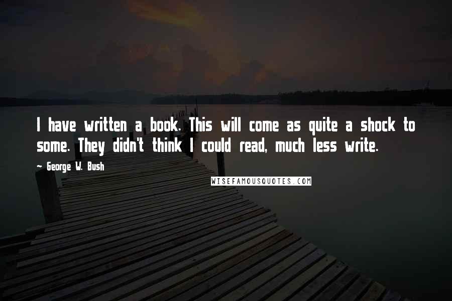 George W. Bush Quotes: I have written a book. This will come as quite a shock to some. They didn't think I could read, much less write.