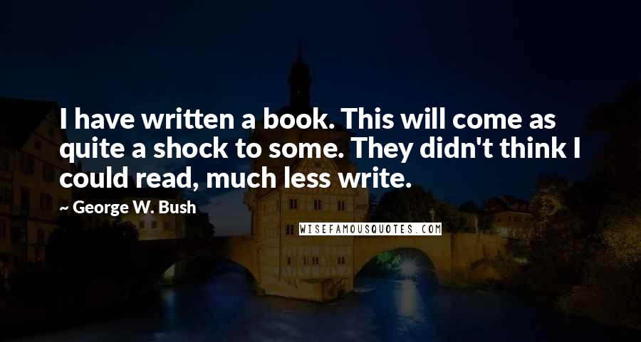 George W. Bush Quotes: I have written a book. This will come as quite a shock to some. They didn't think I could read, much less write.
