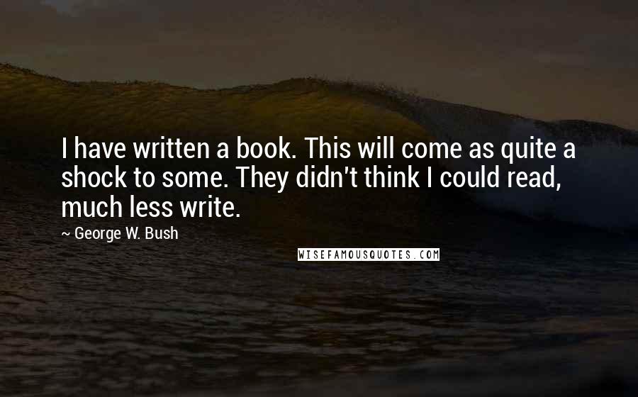 George W. Bush Quotes: I have written a book. This will come as quite a shock to some. They didn't think I could read, much less write.