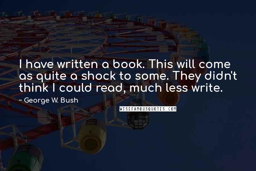 George W. Bush Quotes: I have written a book. This will come as quite a shock to some. They didn't think I could read, much less write.