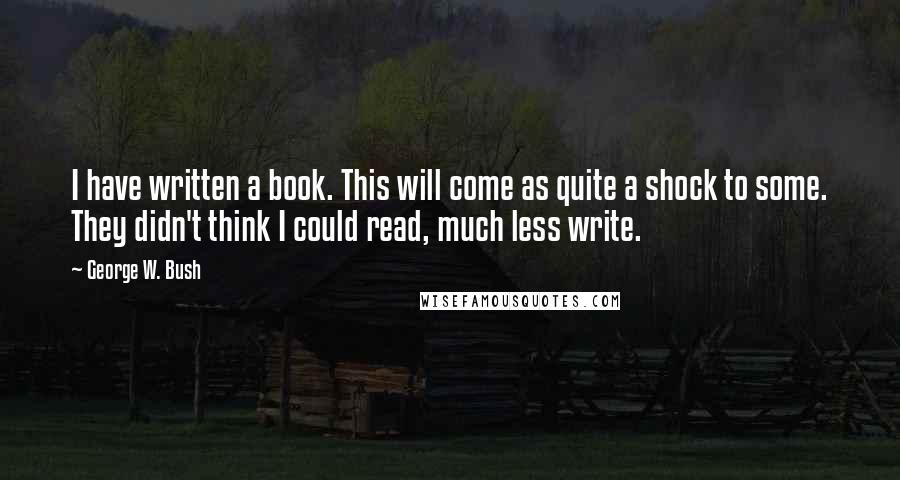 George W. Bush Quotes: I have written a book. This will come as quite a shock to some. They didn't think I could read, much less write.