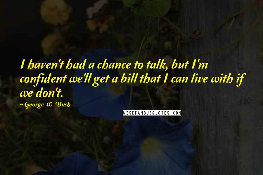 George W. Bush Quotes: I haven't had a chance to talk, but I'm confident we'll get a bill that I can live with if we don't.