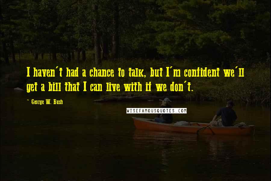 George W. Bush Quotes: I haven't had a chance to talk, but I'm confident we'll get a bill that I can live with if we don't.