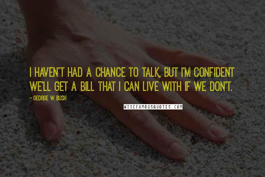 George W. Bush Quotes: I haven't had a chance to talk, but I'm confident we'll get a bill that I can live with if we don't.