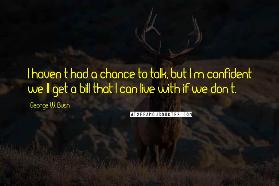 George W. Bush Quotes: I haven't had a chance to talk, but I'm confident we'll get a bill that I can live with if we don't.