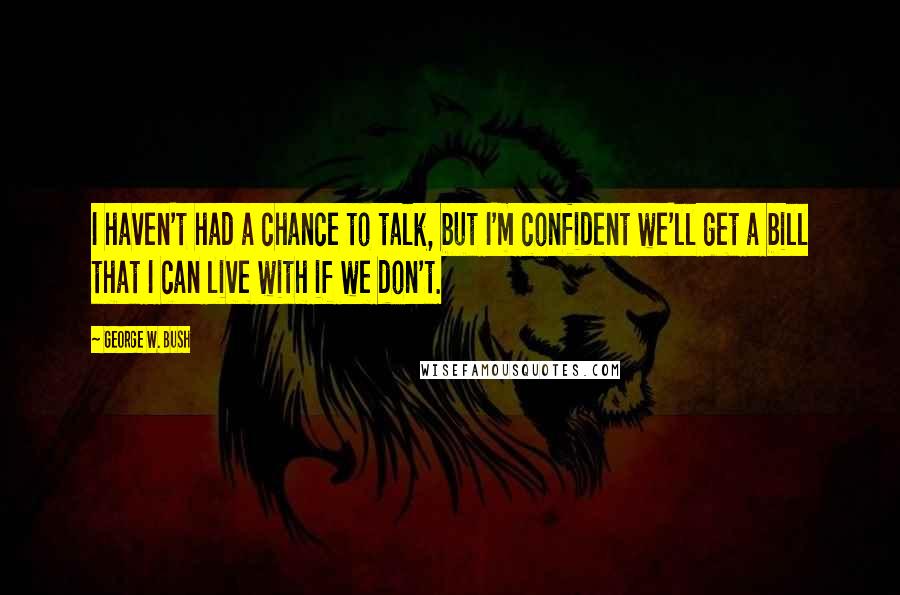 George W. Bush Quotes: I haven't had a chance to talk, but I'm confident we'll get a bill that I can live with if we don't.