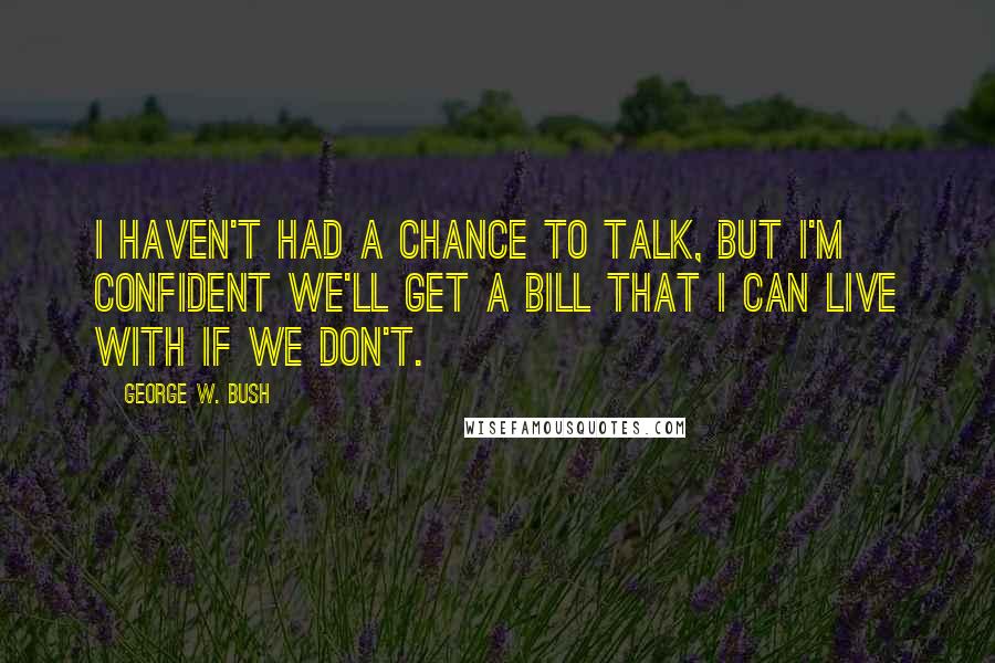 George W. Bush Quotes: I haven't had a chance to talk, but I'm confident we'll get a bill that I can live with if we don't.