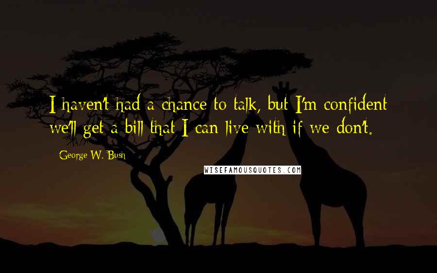 George W. Bush Quotes: I haven't had a chance to talk, but I'm confident we'll get a bill that I can live with if we don't.