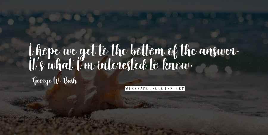 George W. Bush Quotes: I hope we get to the bottom of the answer. It's what I'm interested to know.