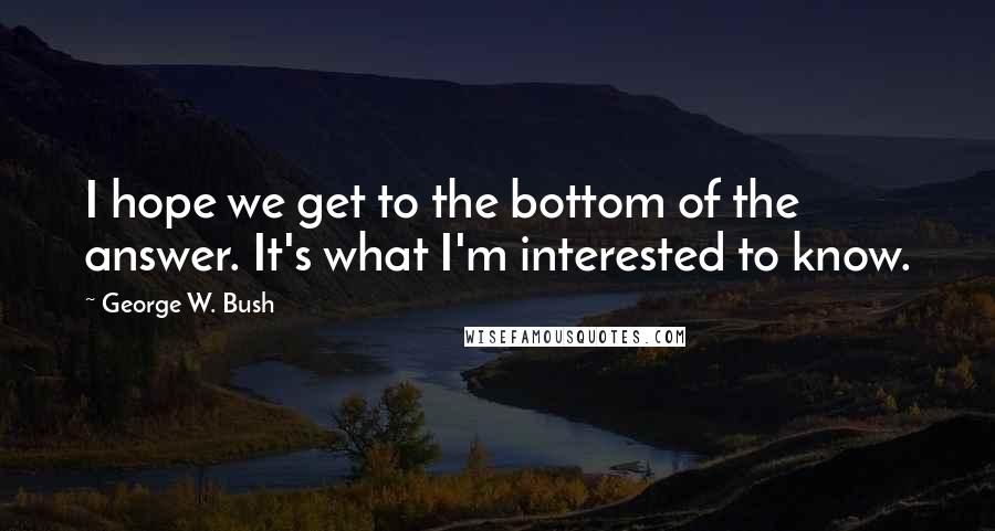 George W. Bush Quotes: I hope we get to the bottom of the answer. It's what I'm interested to know.