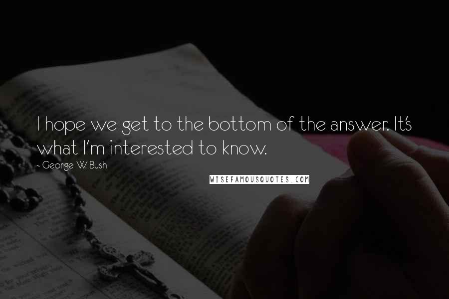 George W. Bush Quotes: I hope we get to the bottom of the answer. It's what I'm interested to know.