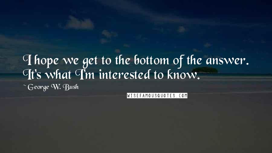 George W. Bush Quotes: I hope we get to the bottom of the answer. It's what I'm interested to know.