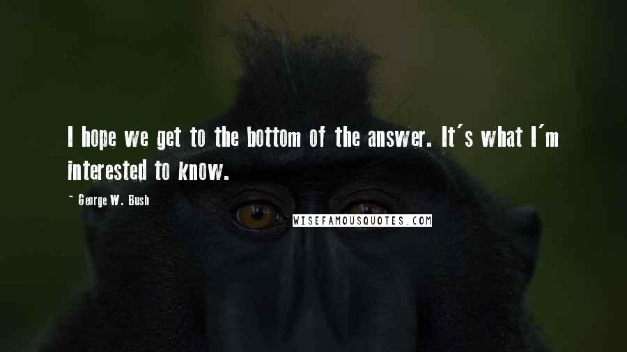 George W. Bush Quotes: I hope we get to the bottom of the answer. It's what I'm interested to know.