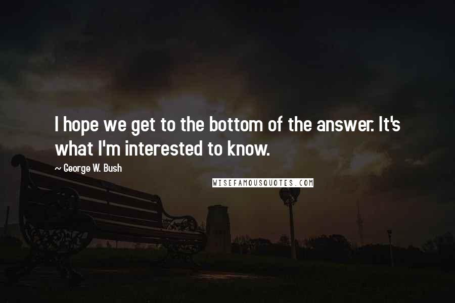 George W. Bush Quotes: I hope we get to the bottom of the answer. It's what I'm interested to know.