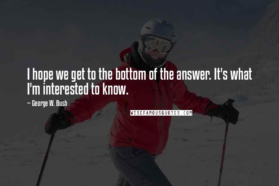 George W. Bush Quotes: I hope we get to the bottom of the answer. It's what I'm interested to know.