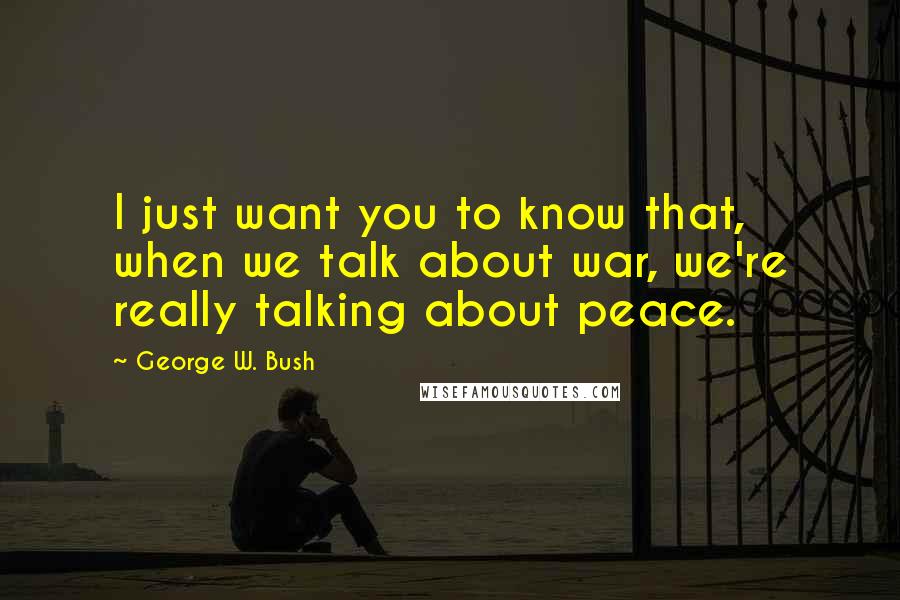 George W. Bush Quotes: I just want you to know that, when we talk about war, we're really talking about peace.