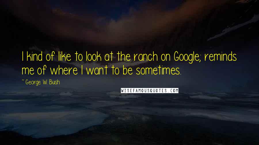 George W. Bush Quotes: I kind of like to look at the ranch on Google; reminds me of where I want to be sometimes.