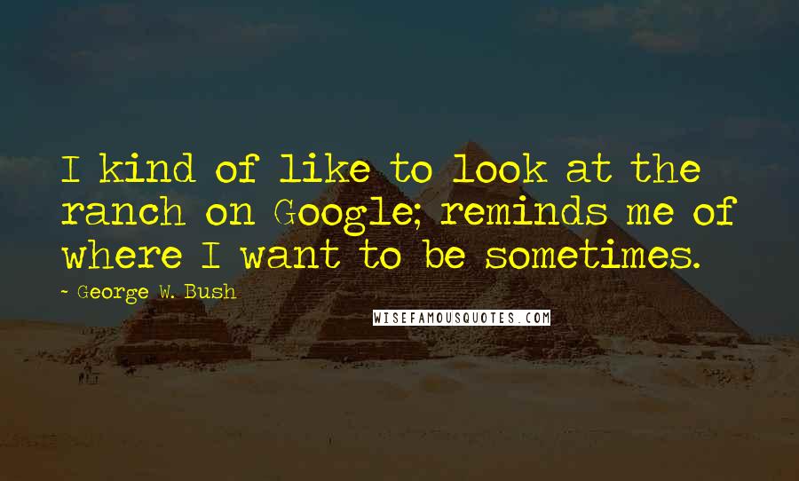 George W. Bush Quotes: I kind of like to look at the ranch on Google; reminds me of where I want to be sometimes.