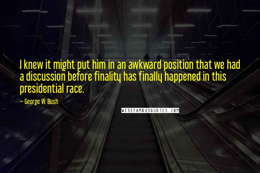 George W. Bush Quotes: I knew it might put him in an awkward position that we had a discussion before finality has finally happened in this presidential race.