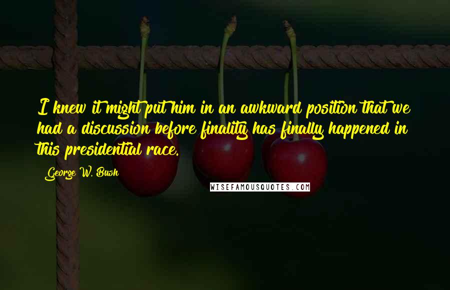George W. Bush Quotes: I knew it might put him in an awkward position that we had a discussion before finality has finally happened in this presidential race.