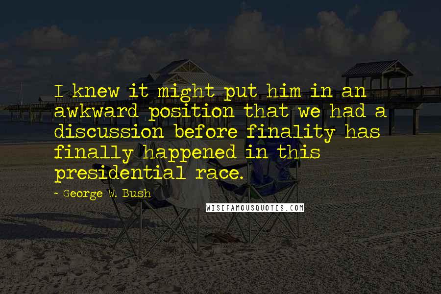 George W. Bush Quotes: I knew it might put him in an awkward position that we had a discussion before finality has finally happened in this presidential race.