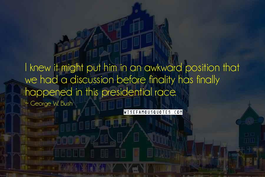 George W. Bush Quotes: I knew it might put him in an awkward position that we had a discussion before finality has finally happened in this presidential race.