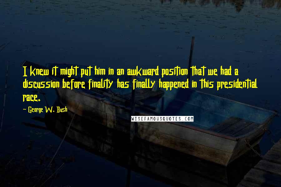 George W. Bush Quotes: I knew it might put him in an awkward position that we had a discussion before finality has finally happened in this presidential race.