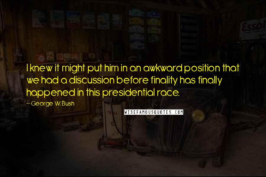 George W. Bush Quotes: I knew it might put him in an awkward position that we had a discussion before finality has finally happened in this presidential race.