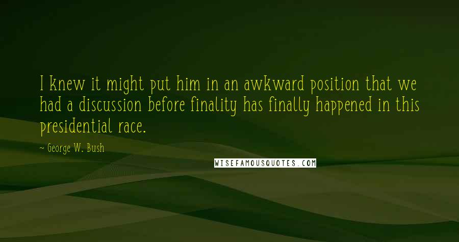George W. Bush Quotes: I knew it might put him in an awkward position that we had a discussion before finality has finally happened in this presidential race.