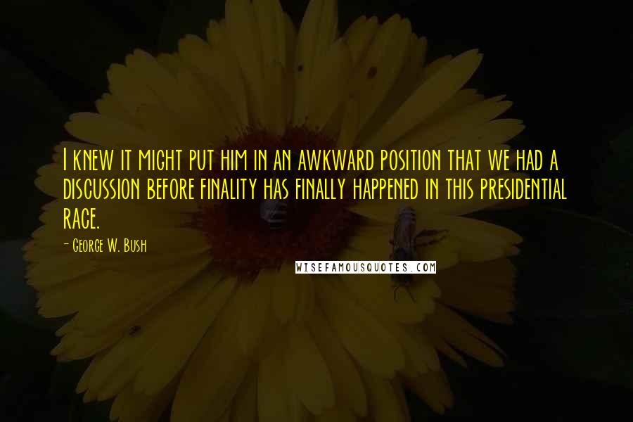 George W. Bush Quotes: I knew it might put him in an awkward position that we had a discussion before finality has finally happened in this presidential race.