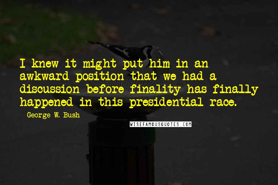 George W. Bush Quotes: I knew it might put him in an awkward position that we had a discussion before finality has finally happened in this presidential race.