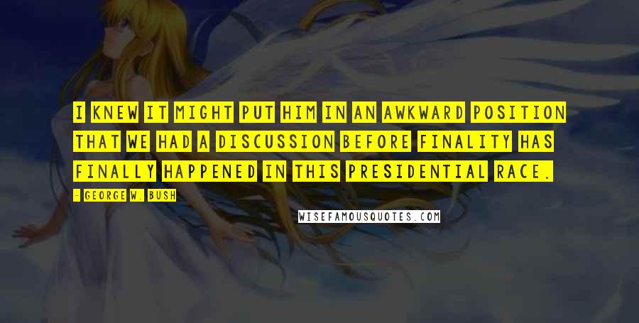 George W. Bush Quotes: I knew it might put him in an awkward position that we had a discussion before finality has finally happened in this presidential race.