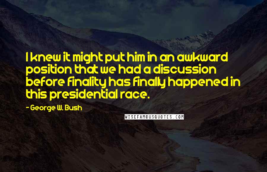 George W. Bush Quotes: I knew it might put him in an awkward position that we had a discussion before finality has finally happened in this presidential race.