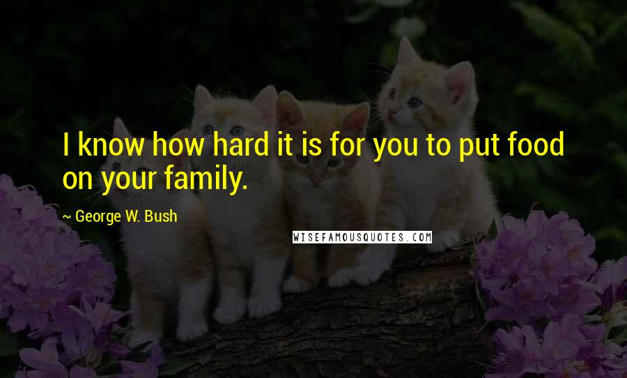 George W. Bush Quotes: I know how hard it is for you to put food on your family.