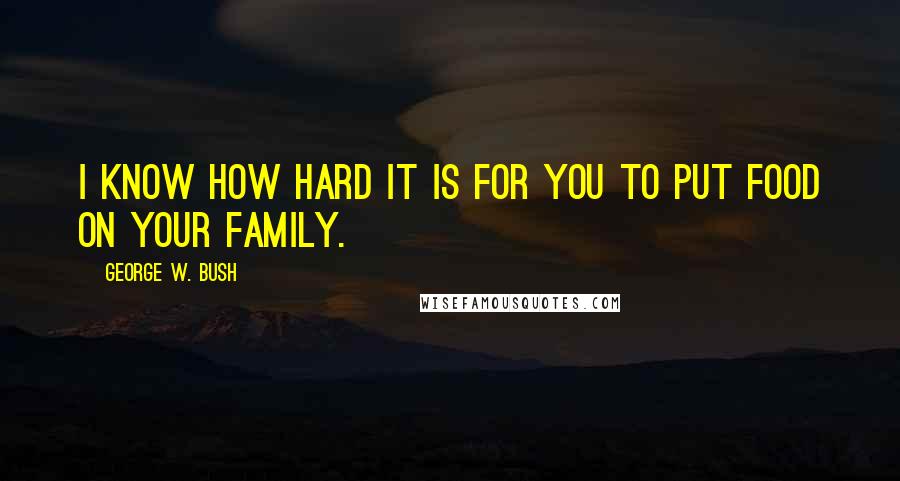George W. Bush Quotes: I know how hard it is for you to put food on your family.