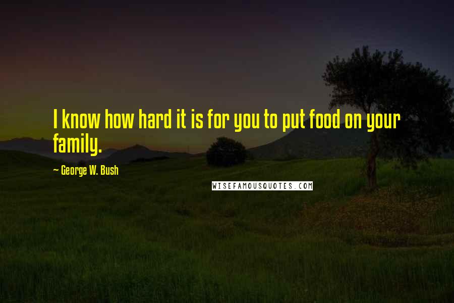 George W. Bush Quotes: I know how hard it is for you to put food on your family.