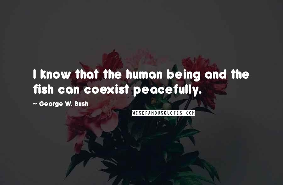 George W. Bush Quotes: I know that the human being and the fish can coexist peacefully.