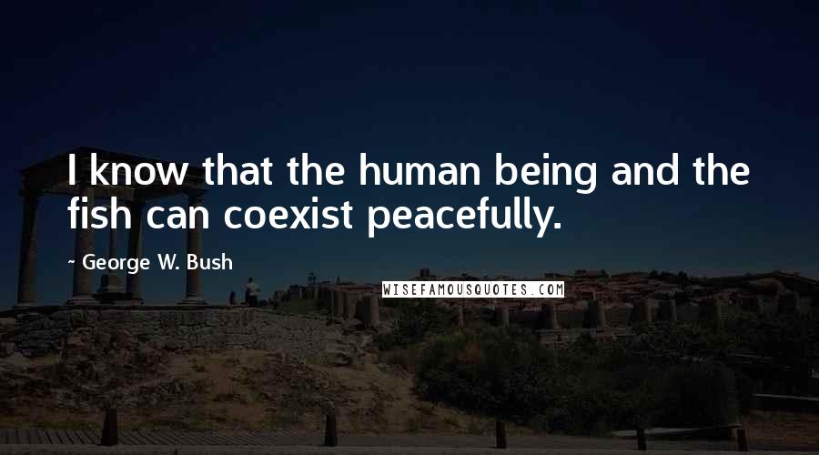 George W. Bush Quotes: I know that the human being and the fish can coexist peacefully.