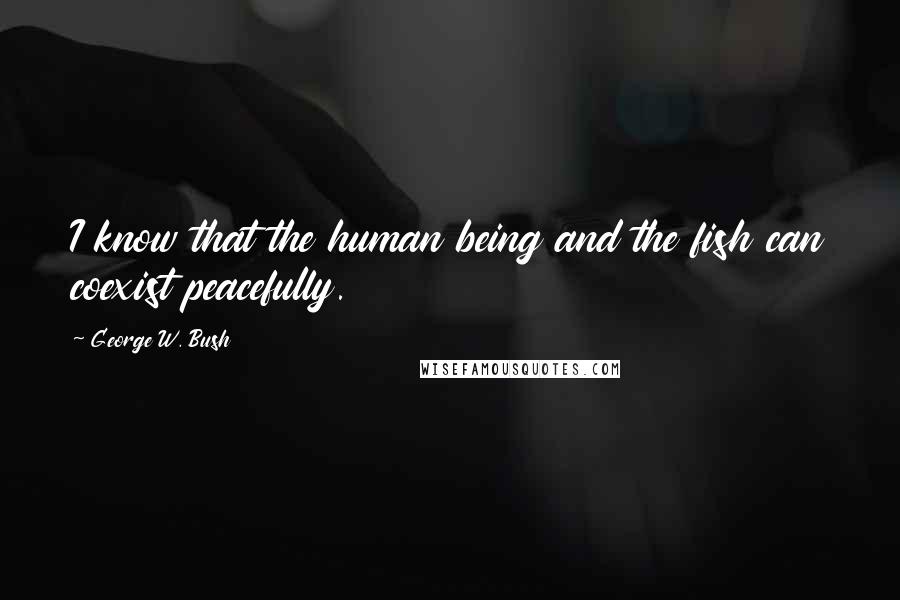 George W. Bush Quotes: I know that the human being and the fish can coexist peacefully.