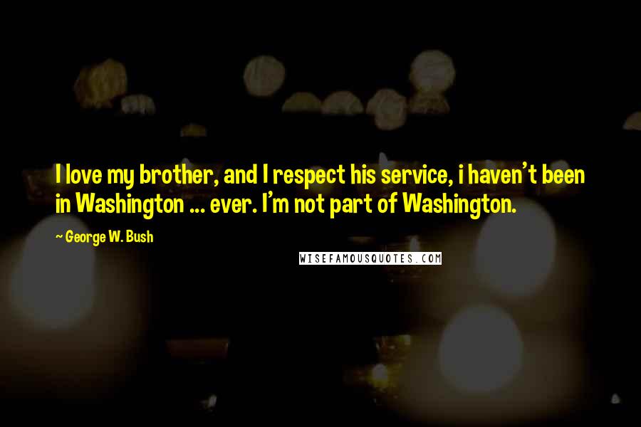 George W. Bush Quotes: I love my brother, and I respect his service, i haven't been in Washington ... ever. I'm not part of Washington.