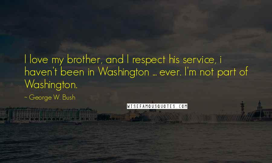 George W. Bush Quotes: I love my brother, and I respect his service, i haven't been in Washington ... ever. I'm not part of Washington.