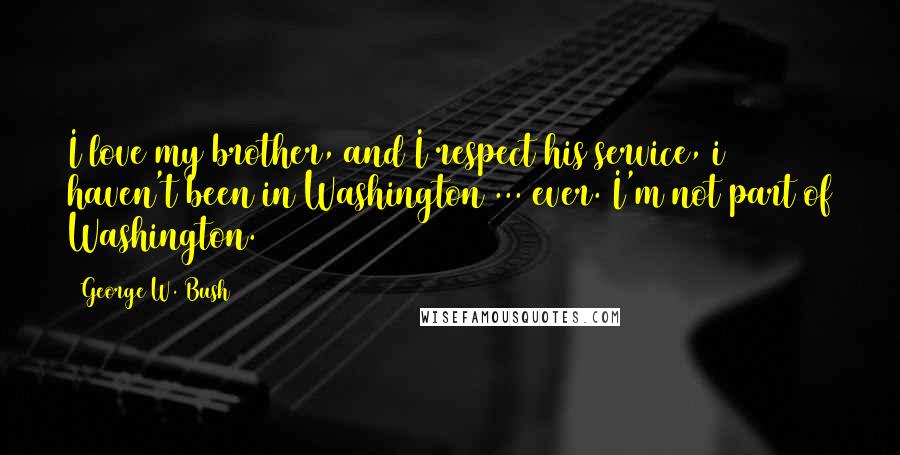 George W. Bush Quotes: I love my brother, and I respect his service, i haven't been in Washington ... ever. I'm not part of Washington.