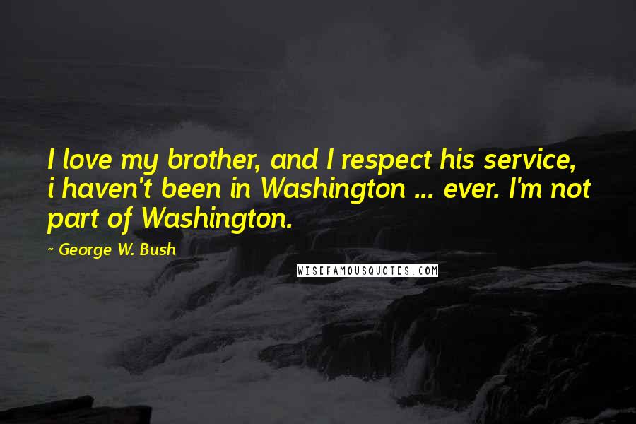 George W. Bush Quotes: I love my brother, and I respect his service, i haven't been in Washington ... ever. I'm not part of Washington.