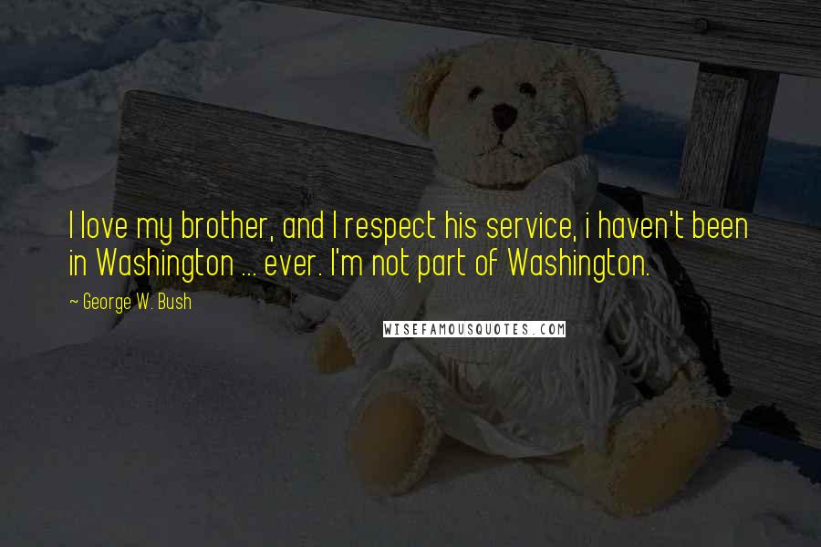 George W. Bush Quotes: I love my brother, and I respect his service, i haven't been in Washington ... ever. I'm not part of Washington.