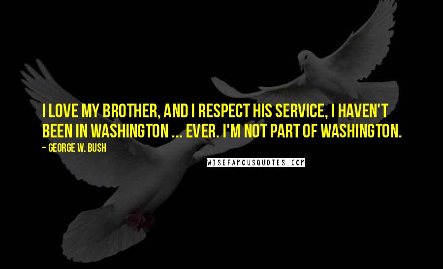 George W. Bush Quotes: I love my brother, and I respect his service, i haven't been in Washington ... ever. I'm not part of Washington.